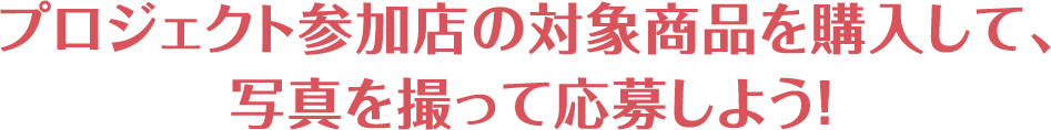 プロジェクト参加店の対象商品を購入して、写真を撮って応募しよう！